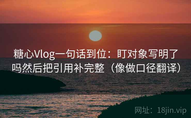 糖心Vlog一句话到位：盯对象写明了吗然后把引用补完整（像做口径翻译）