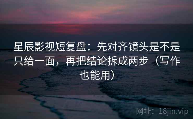 星辰影视短复盘：先对齐镜头是不是只给一面，再把结论拆成两步（写作也能用）