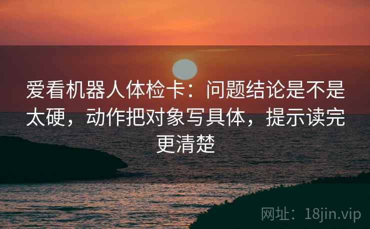 爱看机器人体检卡：问题结论是不是太硬，动作把对象写具体，提示读完更清楚
