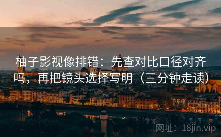 柚子影视像排错：先查对比口径对齐吗，再把镜头选择写明（三分钟走读）