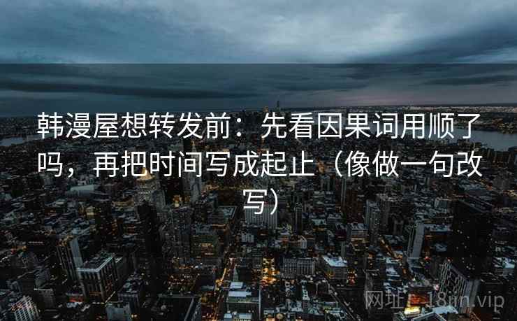 韩漫屋想转发前：先看因果词用顺了吗，再把时间写成起止（像做一句改写）