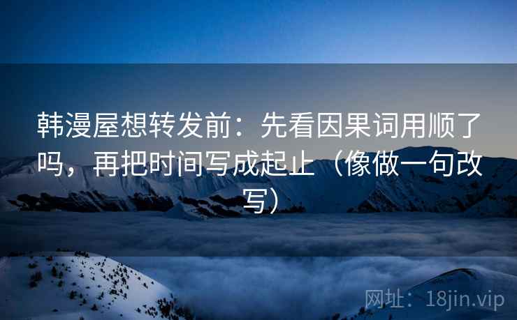 韩漫屋想转发前：先看因果词用顺了吗，再把时间写成起止（像做一句改写）