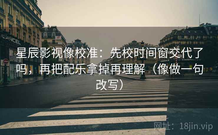 星辰影视像校准：先校时间窗交代了吗，再把配乐拿掉再理解（像做一句改写）