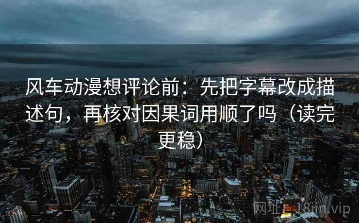 风车动漫想评论前：先把字幕改成描述句，再核对因果词用顺了吗（读完更稳）