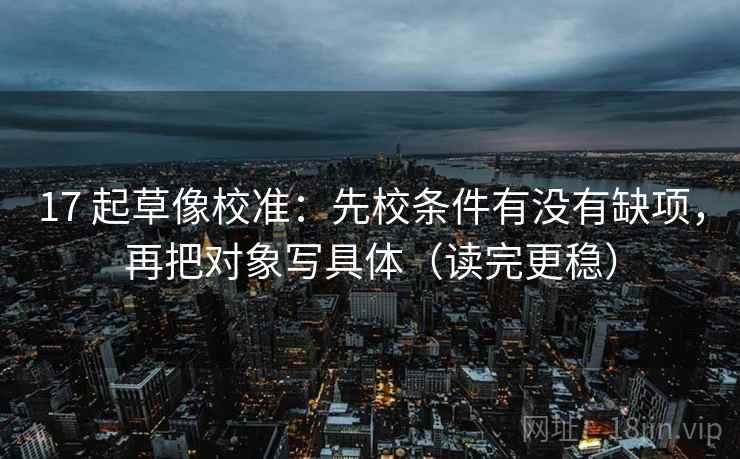 17 起草像校准：先校条件有没有缺项，再把对象写具体（读完更稳）