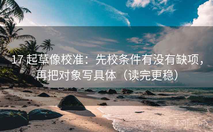 17 起草像校准：先校条件有没有缺项，再把对象写具体（读完更稳）