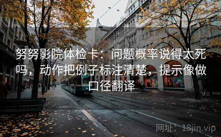 努努影院体检卡：问题概率说得太死吗，动作把例子标注清楚，提示像做口径翻译