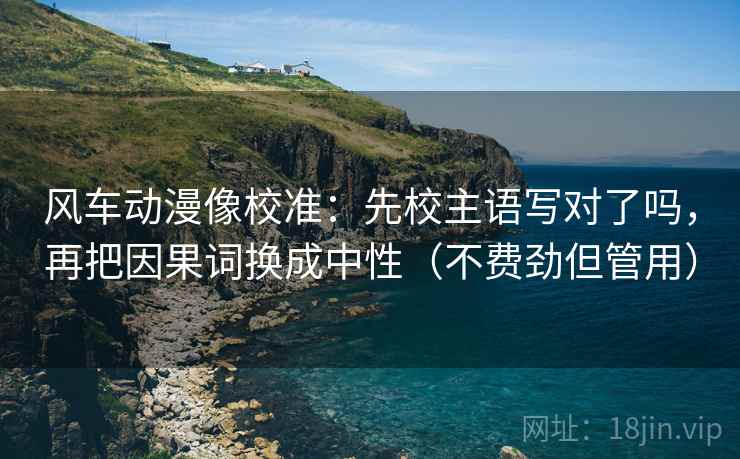 风车动漫像校准：先校主语写对了吗，再把因果词换成中性（不费劲但管用）