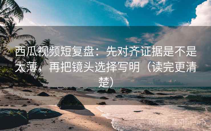 西瓜视频短复盘：先对齐证据是不是太薄，再把镜头选择写明（读完更清楚）