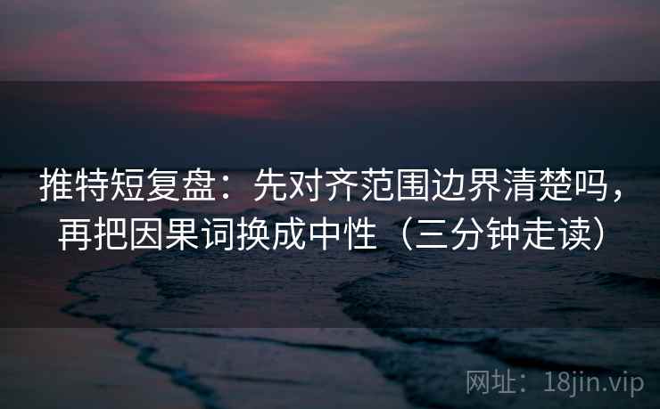 推特短复盘：先对齐范围边界清楚吗，再把因果词换成中性（三分钟走读）