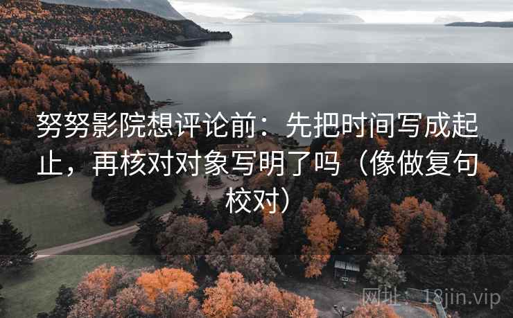 努努影院想评论前：先把时间写成起止，再核对对象写明了吗（像做复句校对）