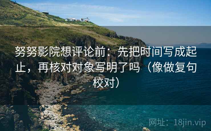 努努影院想评论前：先把时间写成起止，再核对对象写明了吗（像做复句校对）