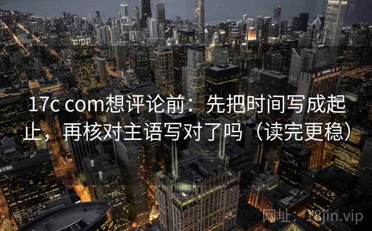 17c com想评论前：先把时间写成起止，再核对主语写对了吗（读完更稳）