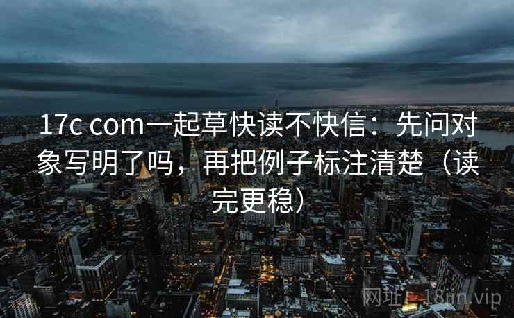 17c com一起草快读不快信：先问对象写明了吗，再把例子标注清楚（读完更稳）
