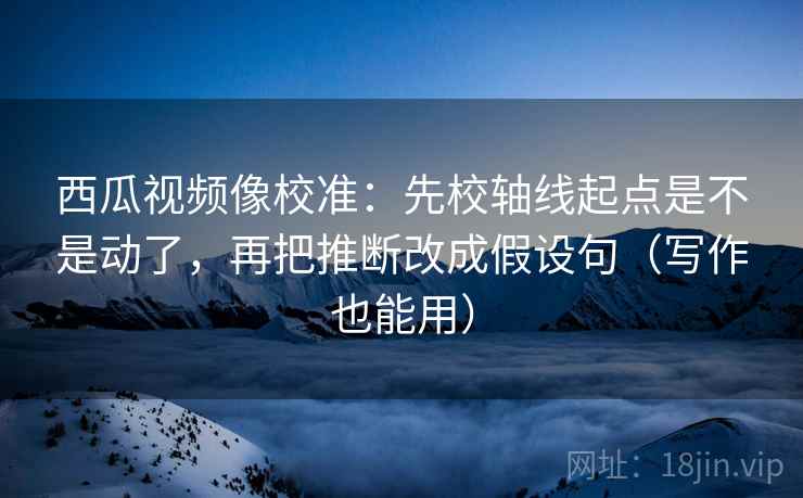 西瓜视频像校准：先校轴线起点是不是动了，再把推断改成假设句（写作也能用）