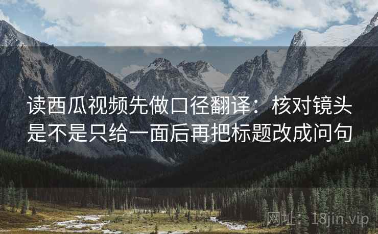 读西瓜视频先做口径翻译：核对镜头是不是只给一面后再把标题改成问句