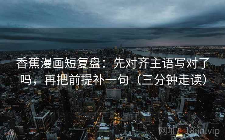 香蕉漫画短复盘：先对齐主语写对了吗，再把前提补一句（三分钟走读）
