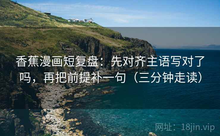 香蕉漫画短复盘：先对齐主语写对了吗，再把前提补一句（三分钟走读）
