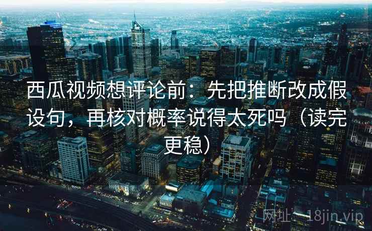 西瓜视频想评论前：先把推断改成假设句，再核对概率说得太死吗（读完更稳）