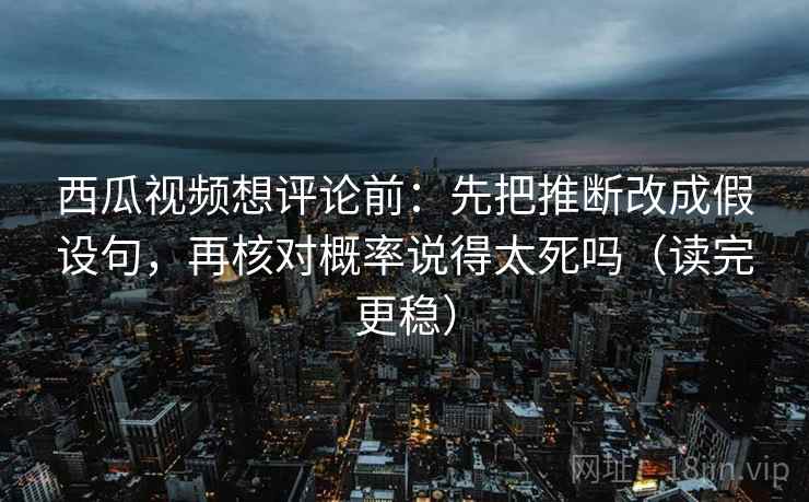 西瓜视频想评论前：先把推断改成假设句，再核对概率说得太死吗（读完更稳）