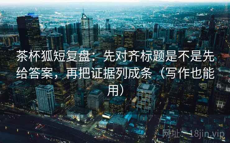 茶杯狐短复盘：先对齐标题是不是先给答案，再把证据列成条（写作也能用）