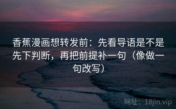 香蕉漫画想转发前：先看导语是不是先下判断，再把前提补一句（像做一句改写）
