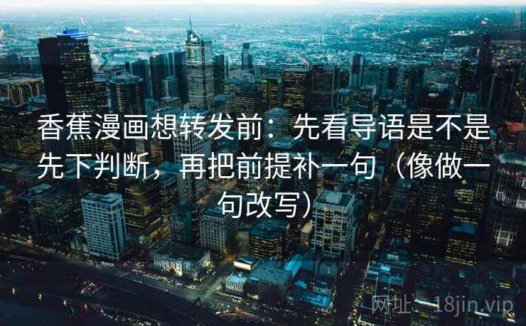 香蕉漫画想转发前：先看导语是不是先下判断，再把前提补一句（像做一句改写）