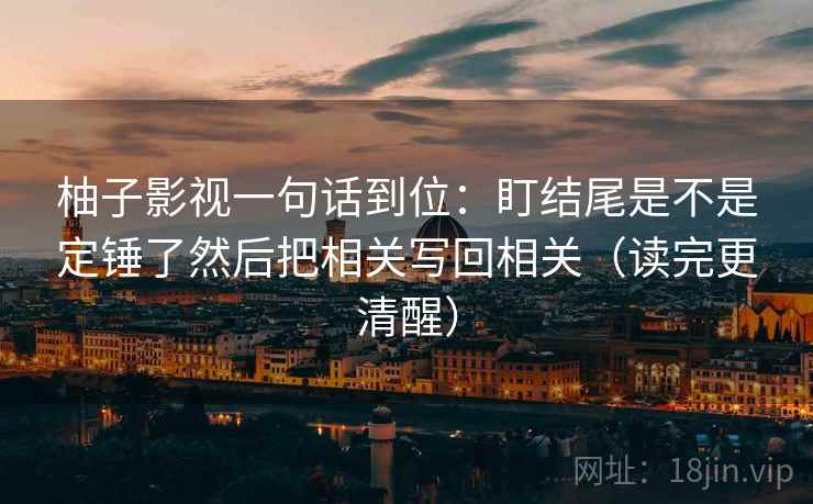 柚子影视一句话到位：盯结尾是不是定锤了然后把相关写回相关（读完更清醒）