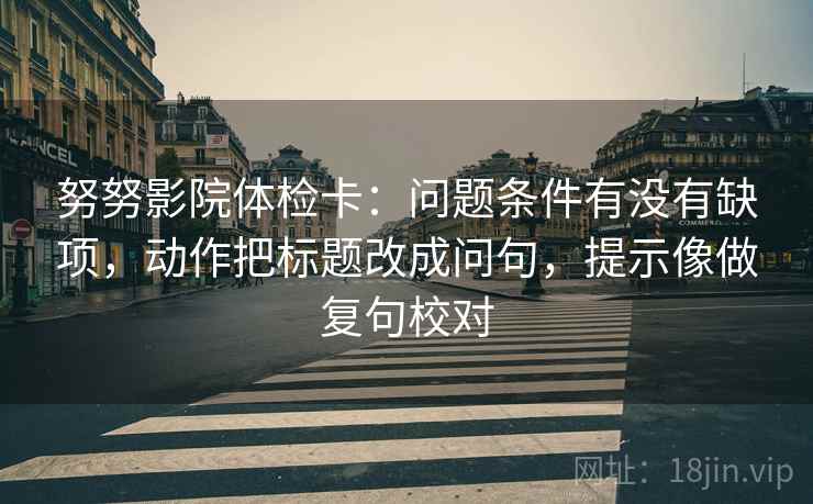 努努影院体检卡：问题条件有没有缺项，动作把标题改成问句，提示像做复句校对