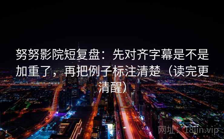 努努影院短复盘：先对齐字幕是不是加重了，再把例子标注清楚（读完更清醒）