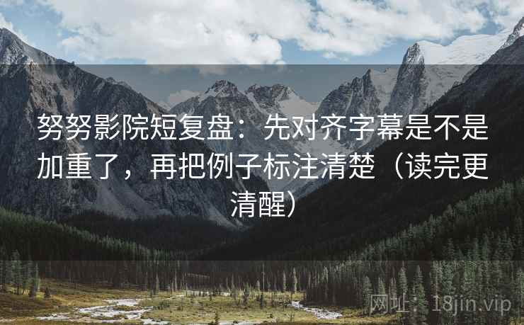 努努影院短复盘：先对齐字幕是不是加重了，再把例子标注清楚（读完更清醒）