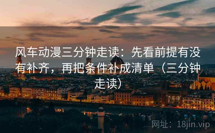 风车动漫三分钟走读：先看前提有没有补齐，再把条件补成清单（三分钟走读）