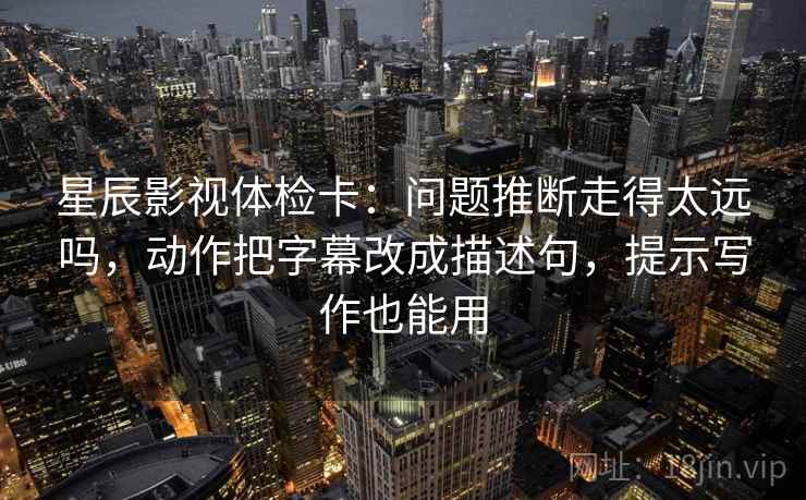 星辰影视体检卡：问题推断走得太远吗，动作把字幕改成描述句，提示写作也能用