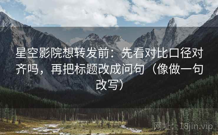 星空影院想转发前：先看对比口径对齐吗，再把标题改成问句（像做一句改写）