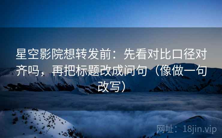 星空影院想转发前：先看对比口径对齐吗，再把标题改成问句（像做一句改写）