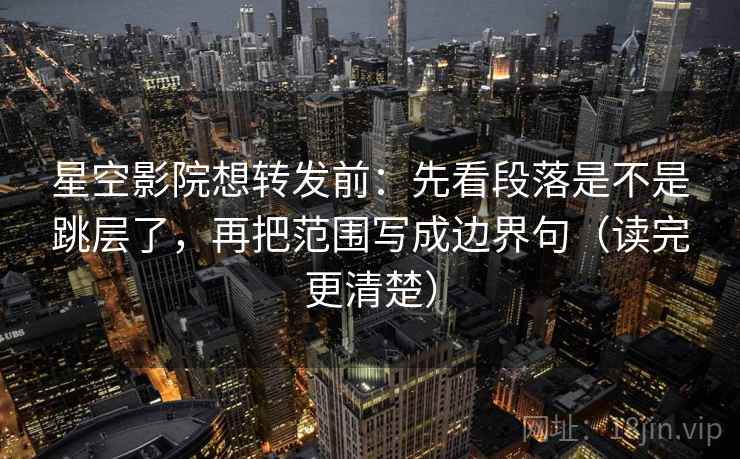 星空影院想转发前：先看段落是不是跳层了，再把范围写成边界句（读完更清楚）