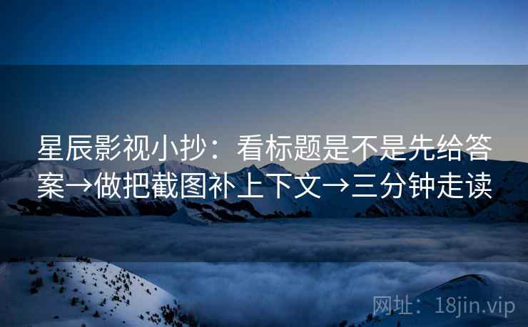 星辰影视小抄：看标题是不是先给答案→做把截图补上下文→三分钟走读