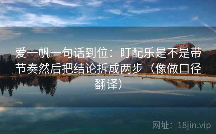 爱一帆一句话到位:盯配乐是不是带节奏然后把结论拆成两步(像做口径翻译) 爱一帆一句话到位:盯配乐是不是带节奏然后把结论拆成两步(像做口径翻译)