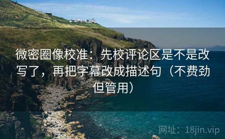 微密圈像校准：先校评论区是不是改写了，再把字幕改成描述句（不费劲但管用）