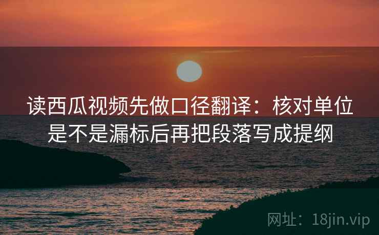 读西瓜视频先做口径翻译：核对单位是不是漏标后再把段落写成提纲